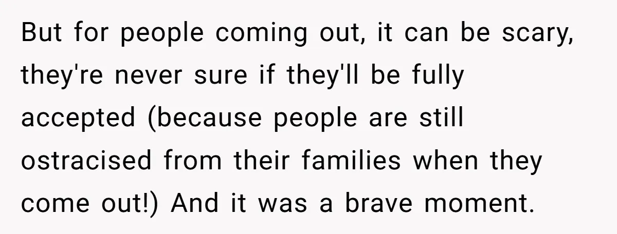 But for people coming out, it can be scary, they're never sure if they'll be fully accepted (because people are still ostracised from their families when they come out!) And...