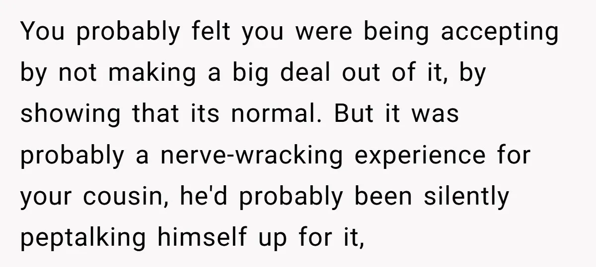 You probably felt you were being accepting by not making a big deal out of it, by showing that its normal. But it was probably a nerve-wracking experience for your...