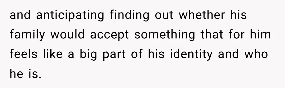 and anticipating finding out whether his family would accept something that for him feels like a big part of his identity and who he is.