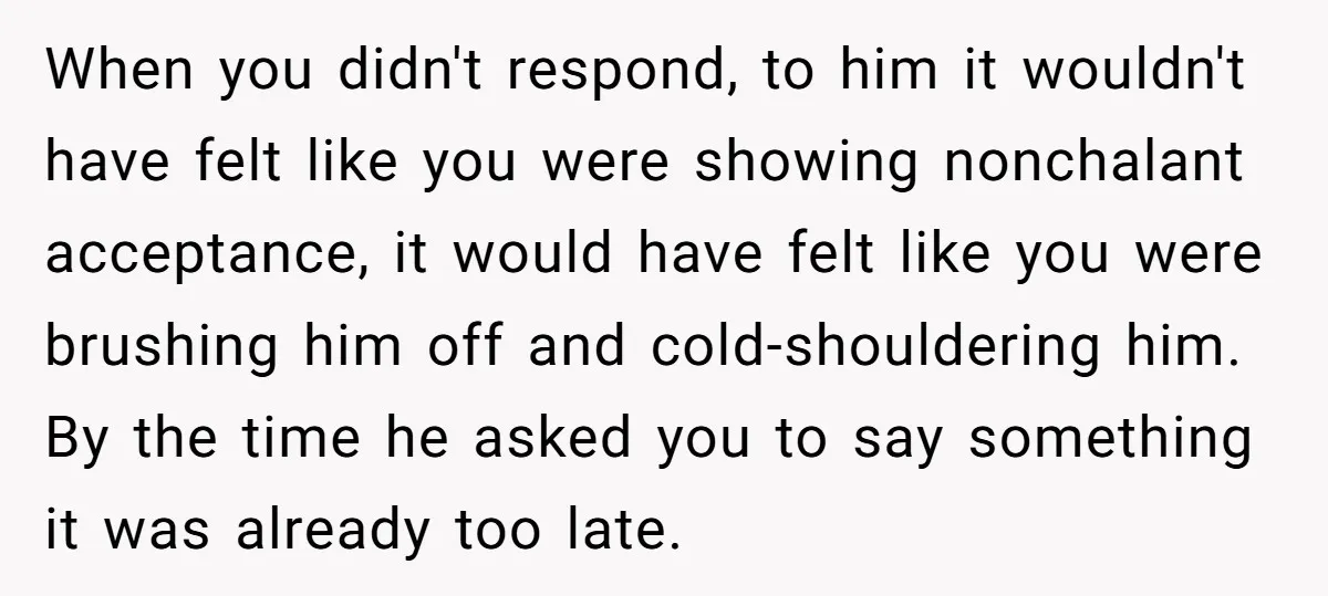 When you didn't respond, to him it wouldn't have felt like you were showing nonchalant acceptance, it would have felt like you were brushing him off and cold-shouldering him. By...
