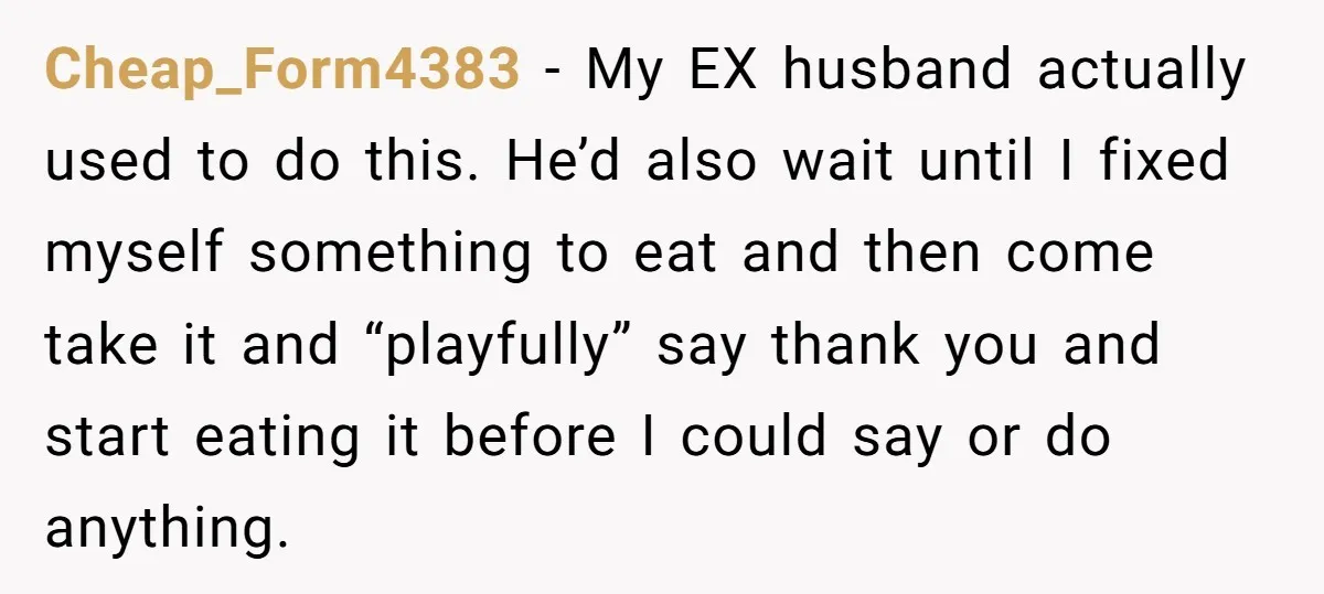 Cheap_Form4383 − My EX husband actually used to do this. He’d also wait until I fixed myself something to eat and then come take it and “playfully” say thank you...