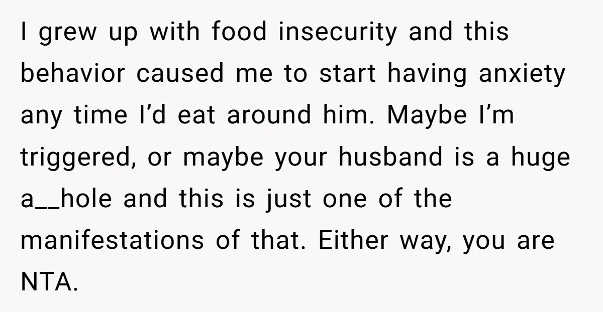 I grew up with food insecurity and this behavior caused me to start having anxiety any time I’d eat around him. Maybe I’m triggered, or maybe your husband is a...