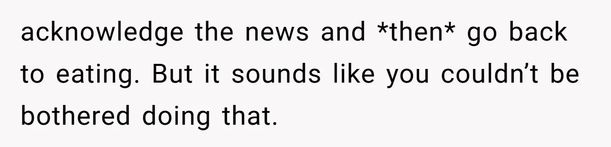 acknowledge the news and *then* go back to eating. But it sounds like you couldn’t be bothered doing that.