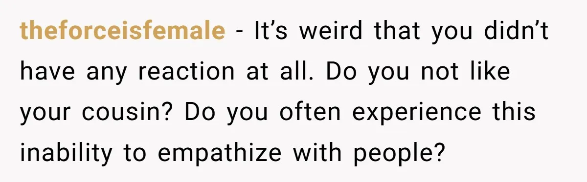 theforceisfemale − It’s weird that you didn’t have any reaction at all. Do you not like your cousin? Do you often experience this inability to empathize with people?