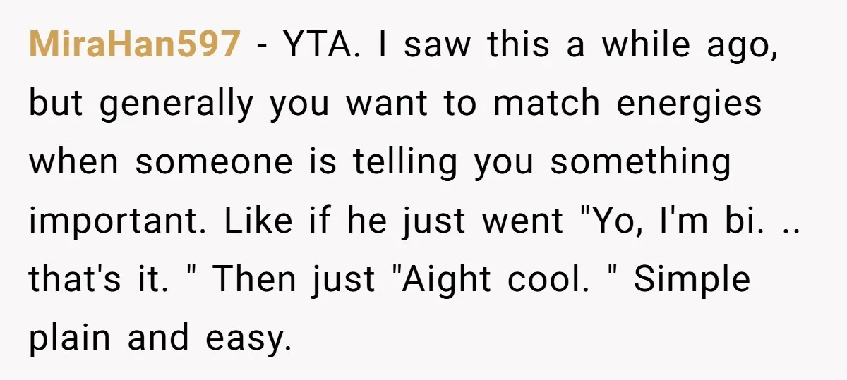 MiraHan597 − YTA. I saw this a while ago, but generally you want to match energies when someone is telling you something important. Like if he just went "Yo, I'm...