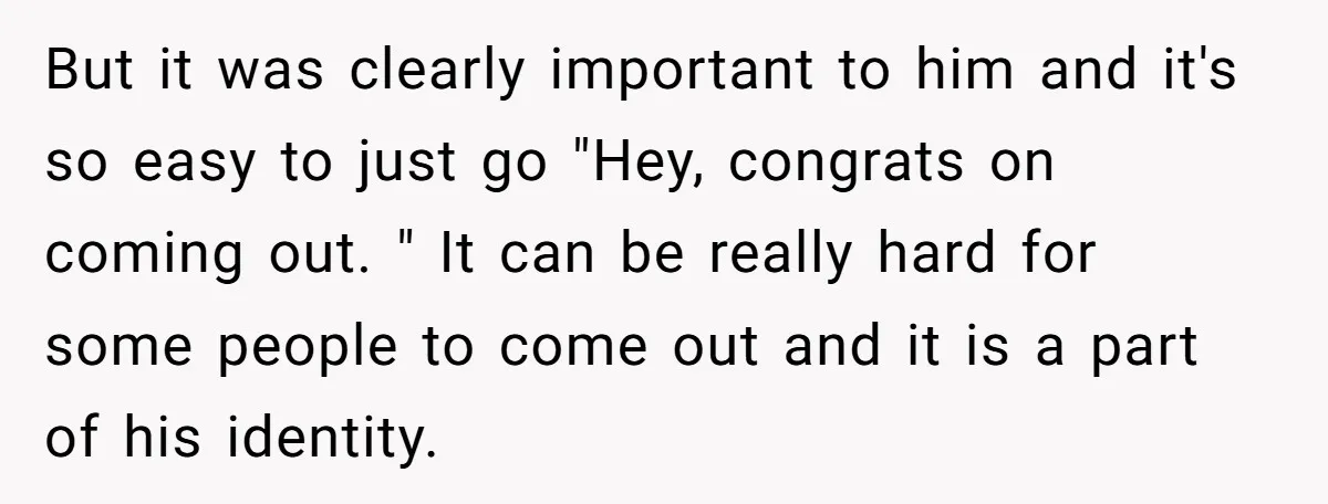 But it was clearly important to him and it's so easy to just go "Hey, congrats on coming out. " It can be really hard for some people to come...