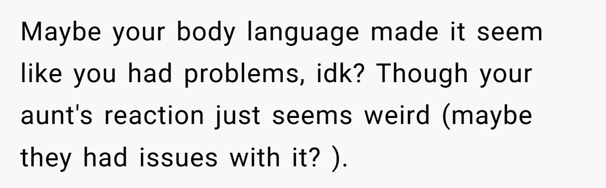 Maybe your body language made it seem like you had problems, idk? Though your aunt's reaction just seems weird (maybe they had issues with it? ).