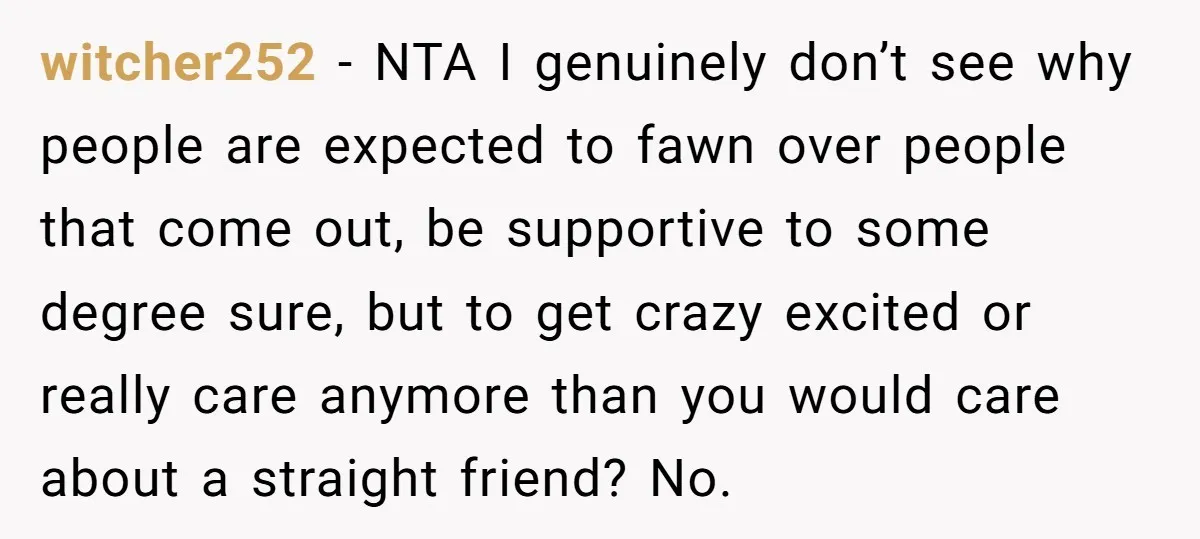 witcher252 − NTA I genuinely don’t see why people are expected to fawn over people that come out, be supportive to some degree sure, but to get crazy excited or...