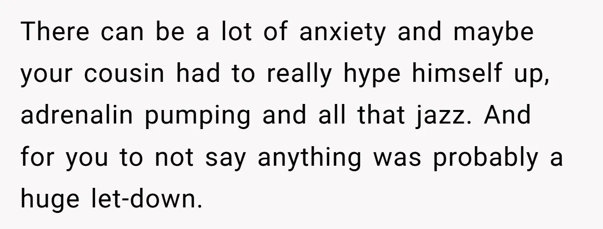 There can be a lot of anxiety and maybe your cousin had to really hype himself up, adrenalin pumping and all that jazz. And for you to not say anything...