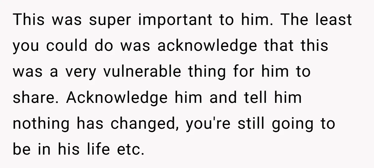 This was super important to him. The least you could do was acknowledge that this was a very vulnerable thing for him to share. Acknowledge him and tell him nothing...