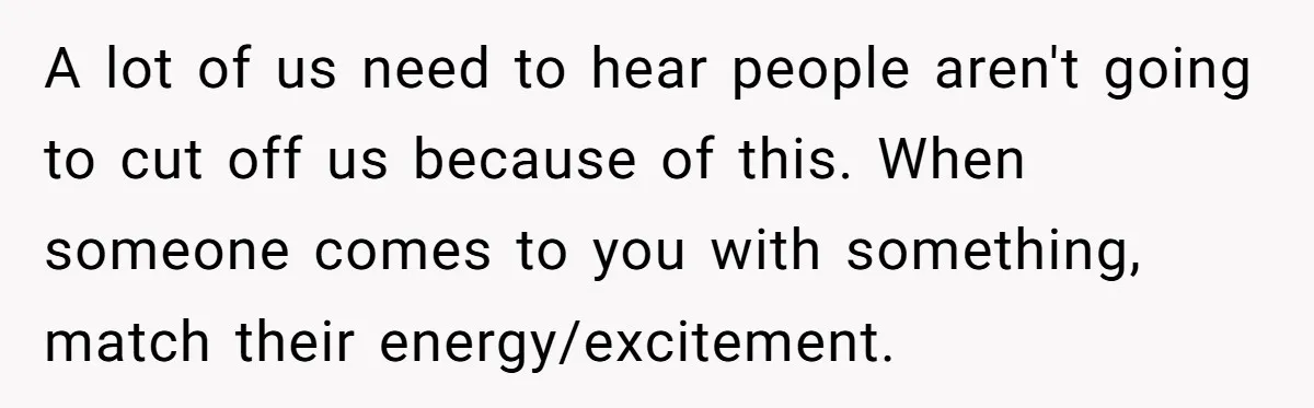 A lot of us need to hear people aren't going to cut off us because of this. When someone comes to you with something, match their energy/excitement.