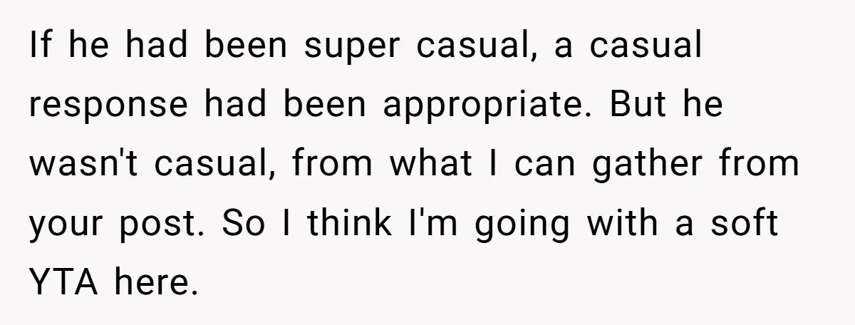 If he had been super casual, a casual response had been appropriate. But he wasn't casual, from what I can gather from your post. So I think I'm going with...