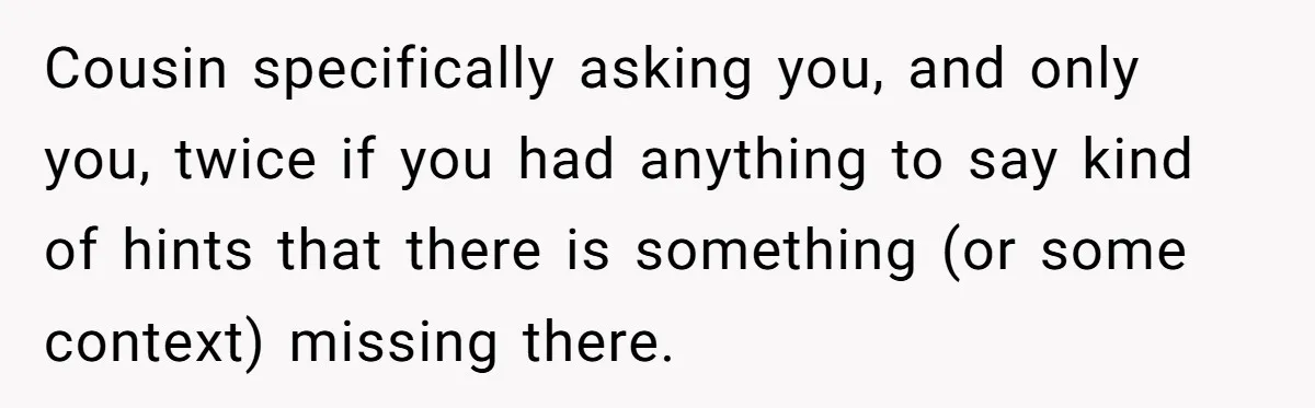 Cousin specifically asking you, and only you, twice if you had anything to say kind of hints that there is something (or some context) missing there.