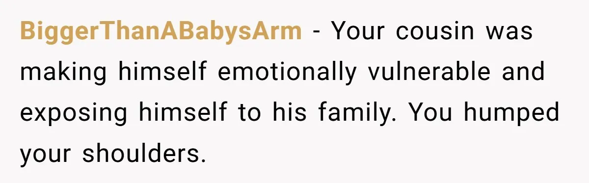 BiggerThanABabysArm − Your cousin was making himself emotionally vulnerable and exposing himself to his family. You humped your shoulders.