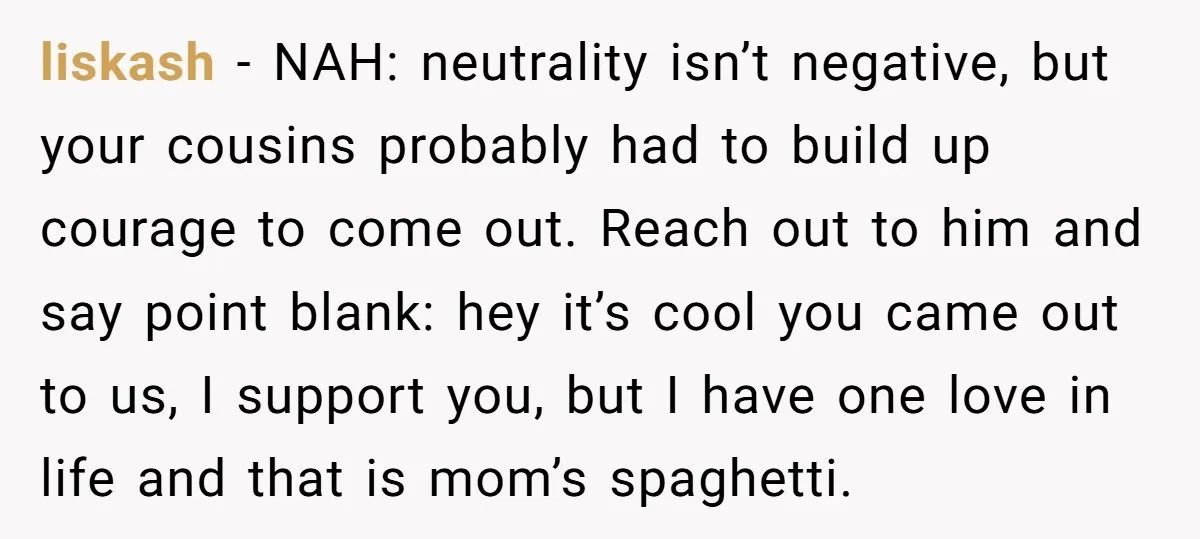 liskash − NAH: neutrality isn’t negative, but your cousins probably had to build up courage to come out. Reach out to him and say point blank: hey it’s cool you...