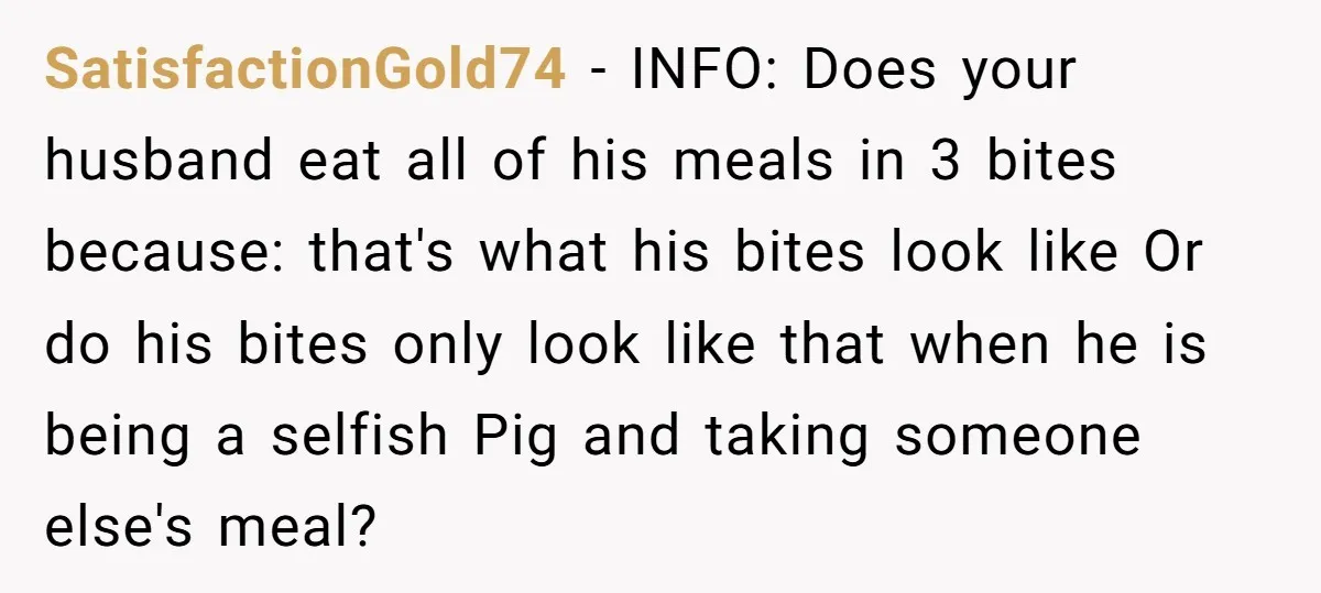 SatisfactionGold74 − INFO: Does your husband eat all of his meals in 3 bites because: that's what his bites look like Or do his bites only look like that when...