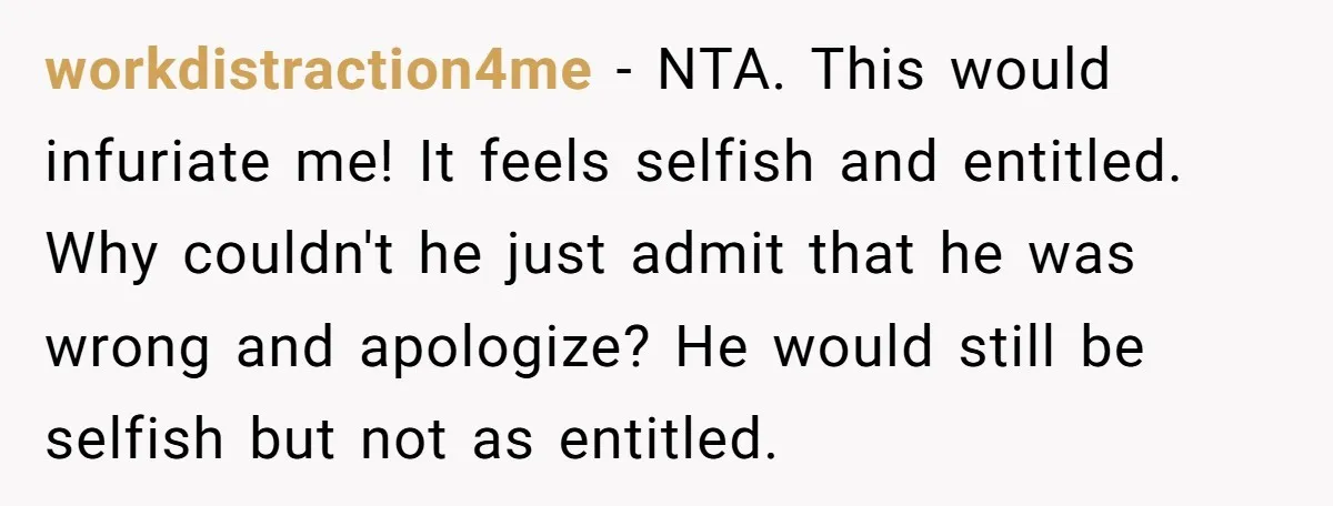 workdistraction4me − NTA. This would infuriate me! It feels selfish and entitled. Why couldn't he just admit that he was wrong and apologize? He would still be selfish but not...
