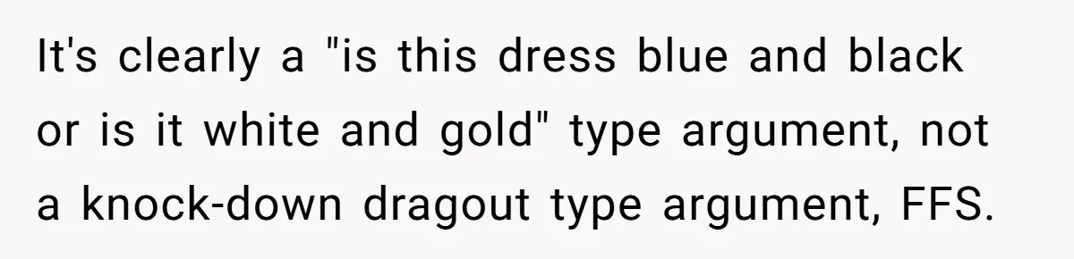 It's clearly a "is this dress blue and black or is it white and gold" type argument, not a knock-down dragout type argument, FFS.