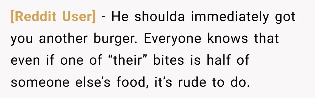 [Reddit User] − He shoulda immediately got you another burger. Everyone knows that even if one of “their” bites is half of someone else’s food, it’s rude to do.