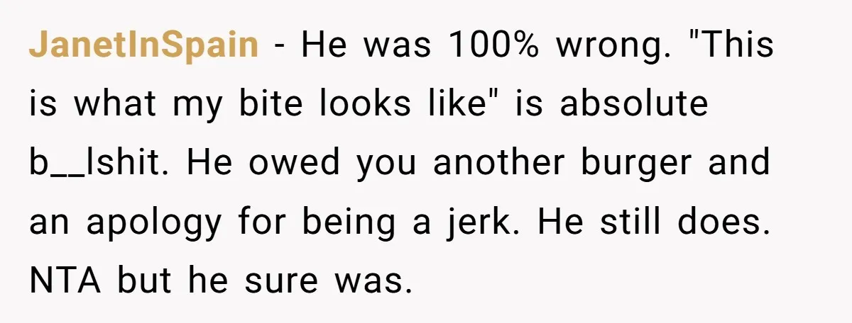 JanetInSpain − He was 100% wrong. "This is what my bite looks like" is absolute b__lshit. He owed you another burger and an apology for being a jerk. He still...