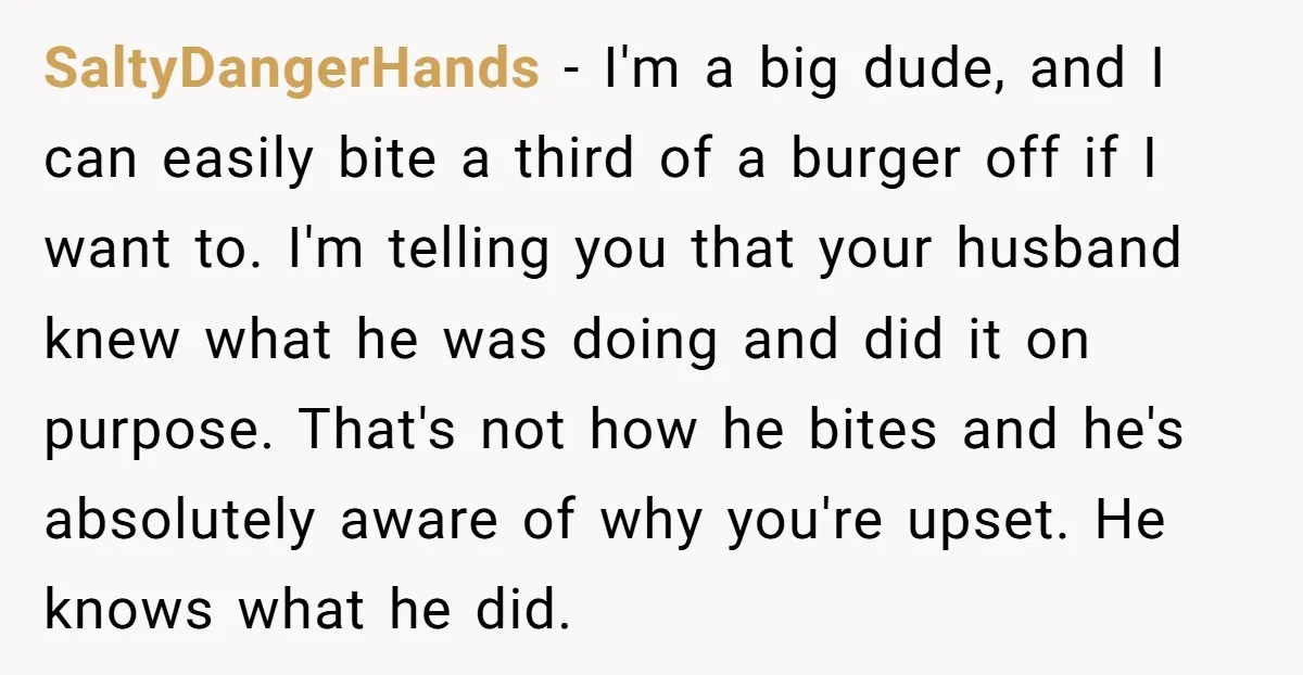 SaltyDangerHands − I'm a big dude, and I can easily bite a third of a burger off if I want to. I'm telling you that your husband knew what he...