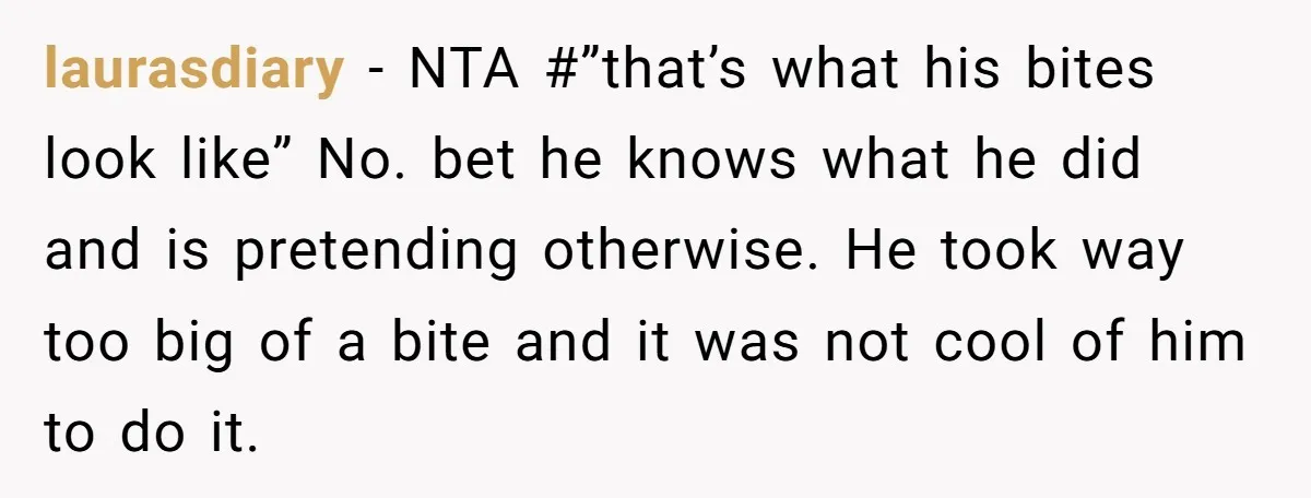 laurasdiary − NTA #”that’s what his bites look like” No. bet he knows what he did and is pretending otherwise. He took way too big of a bite and it...