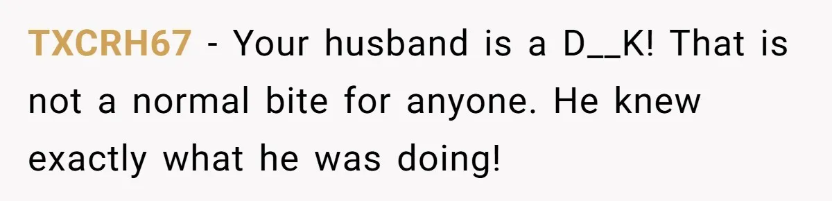 TXCRH67 − Your husband is a D__K! That is not a normal bite for anyone. He knew exactly what he was doing!