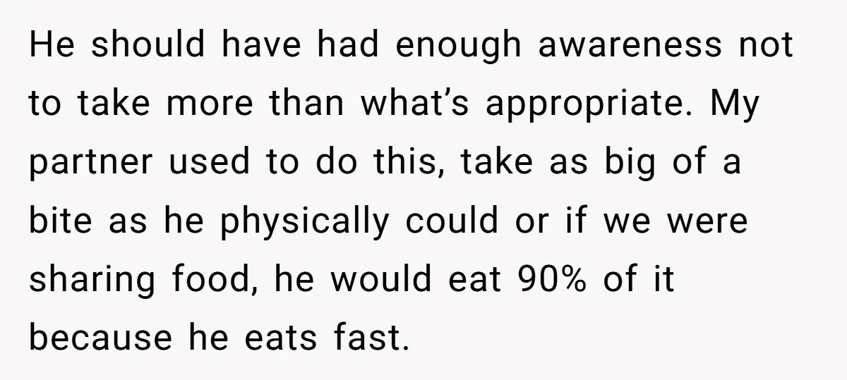 He should have had enough awareness not to take more than what’s appropriate. My partner used to do this, take as big of a bite as he physically could or...
