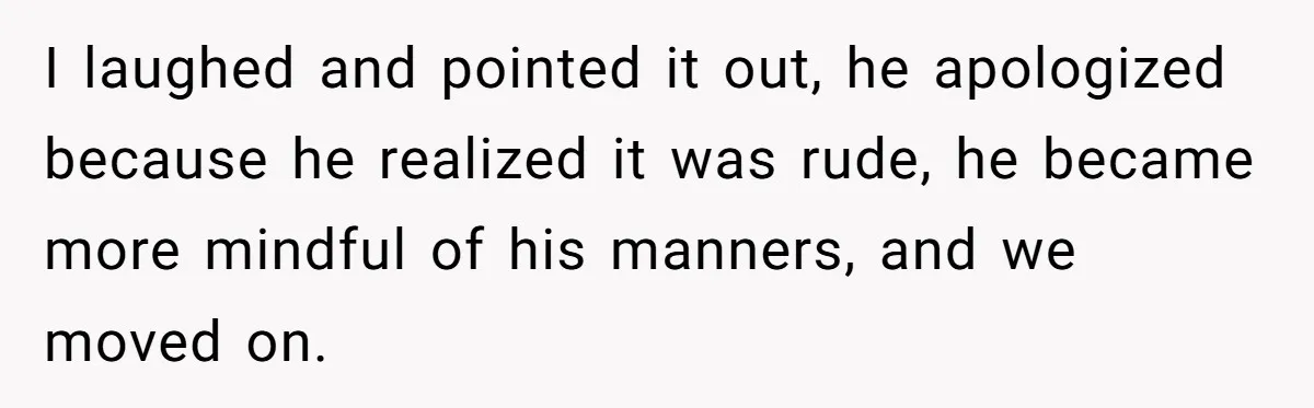 I laughed and pointed it out, he apologized because he realized it was rude, he became more mindful of his manners, and we moved on.