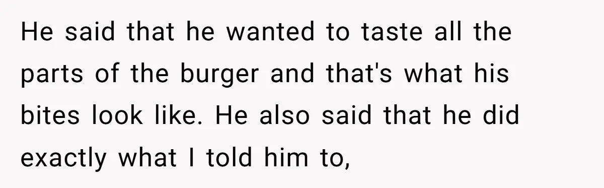 He said that he wanted to taste all the parts of the burger and that's what his bites look like. He also said that he did exactly what I told...