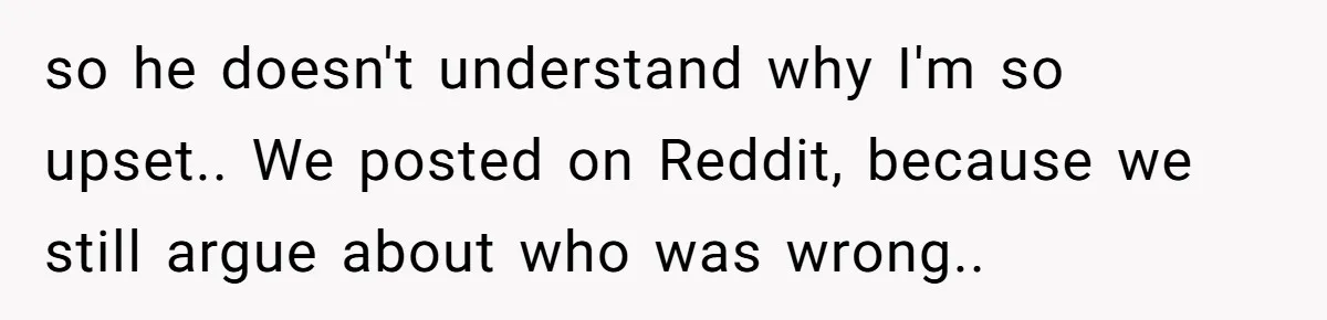 so he doesn't understand why I'm so upset.. We posted on Reddit, because we still argue about who was wrong..