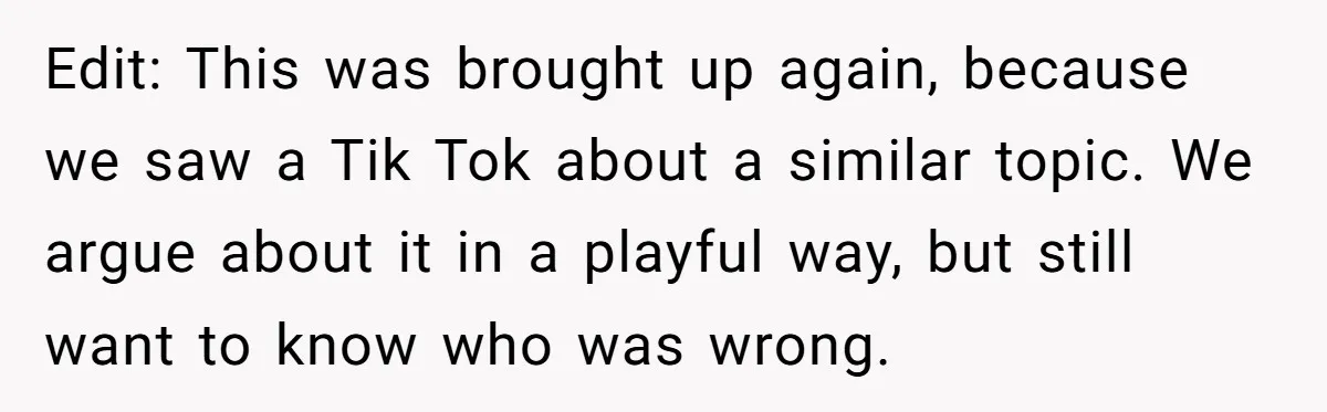 Edit: This was brought up again, because we saw a Tik Tok about a similar topic. We argue about it in a playful way, but still want to know who...