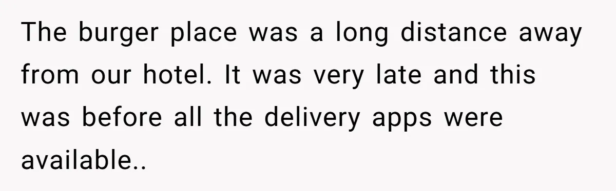 The burger place was a long distance away from our hotel. It was very late and this was before all the delivery apps were available..