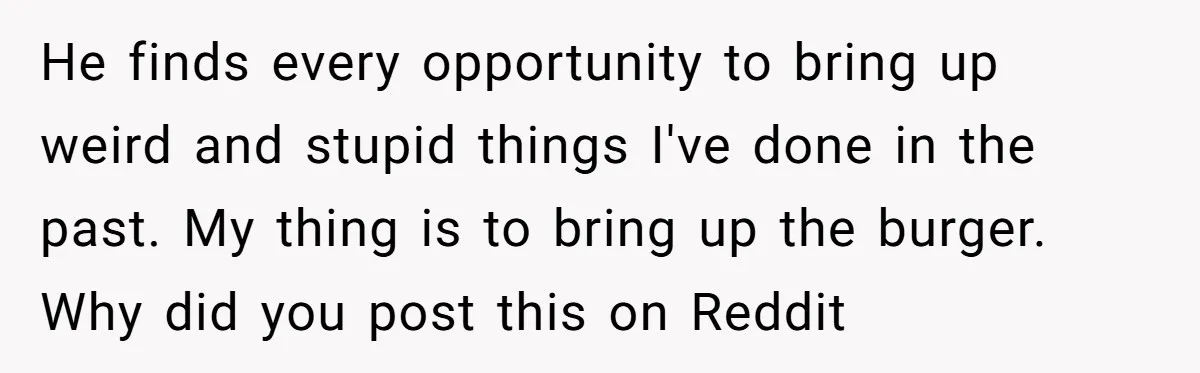 He finds every opportunity to bring up weird and stupid things I've done in the past. My thing is to bring up the burger. Why did you post this on...