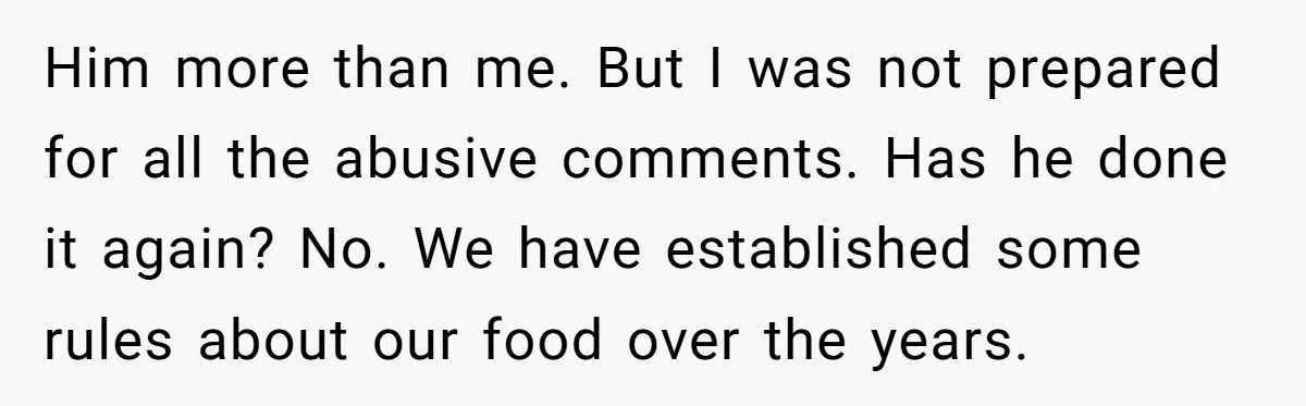 Him more than me. But I was not prepared for all the abusive comments. Has he done it again? No. We have established some rules about our food over the...