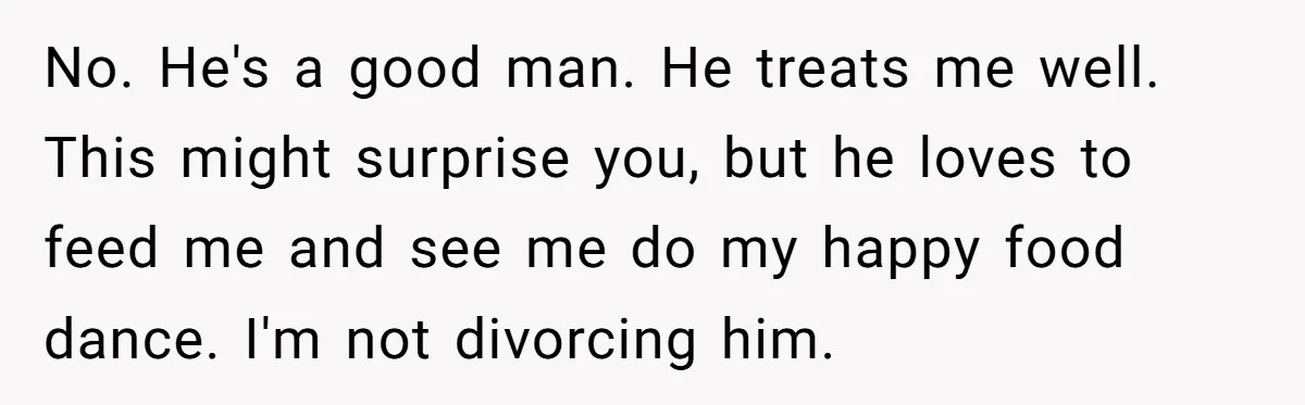 No. He's a good man. He treats me well. This might surprise you, but he loves to feed me and see me do my happy food dance. I'm not divorcing...