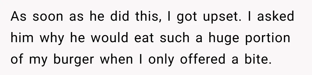 As soon as he did this, I got upset. I asked him why he would eat such a huge portion of my burger when I only offered a bite.