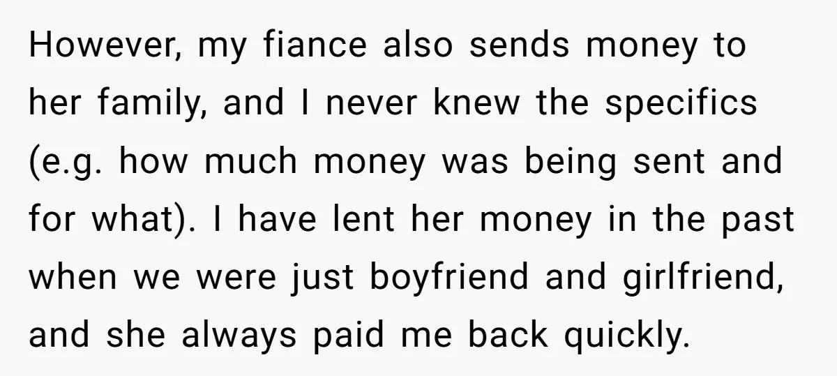 However, my fiance also sends money to her family, and I never knew the specifics (e.g. how much money was being sent and for what). I have lent her money...