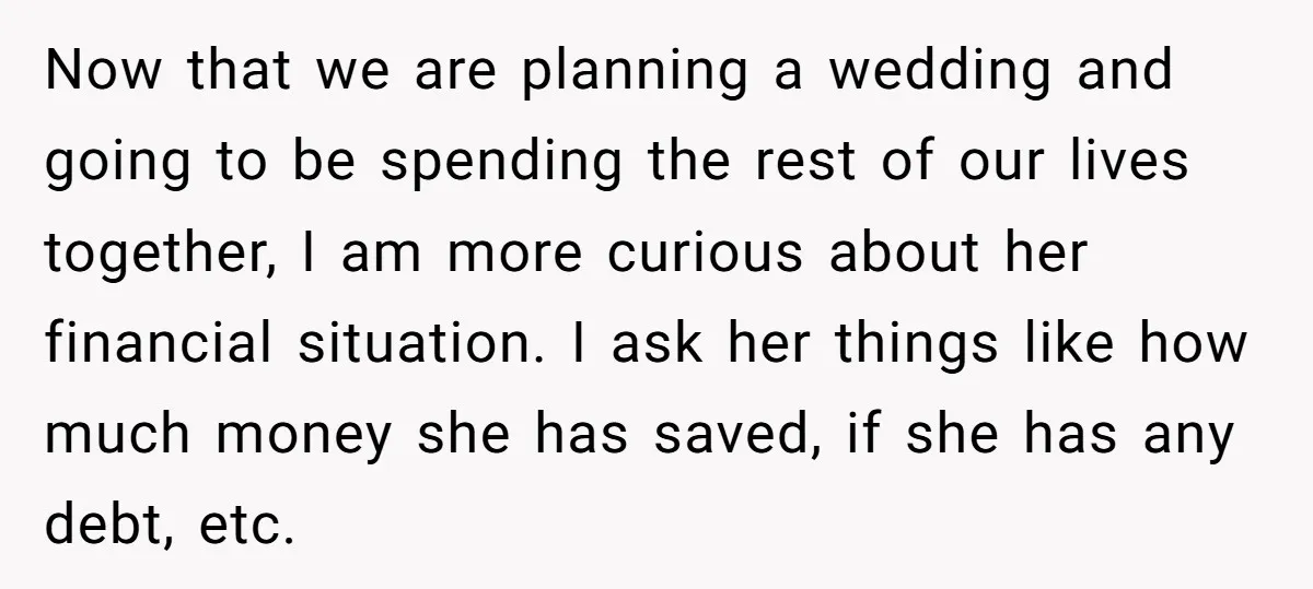 Now that we are planning a wedding and going to be spending the rest of our lives together, I am more curious about her financial situation. I ask her things...