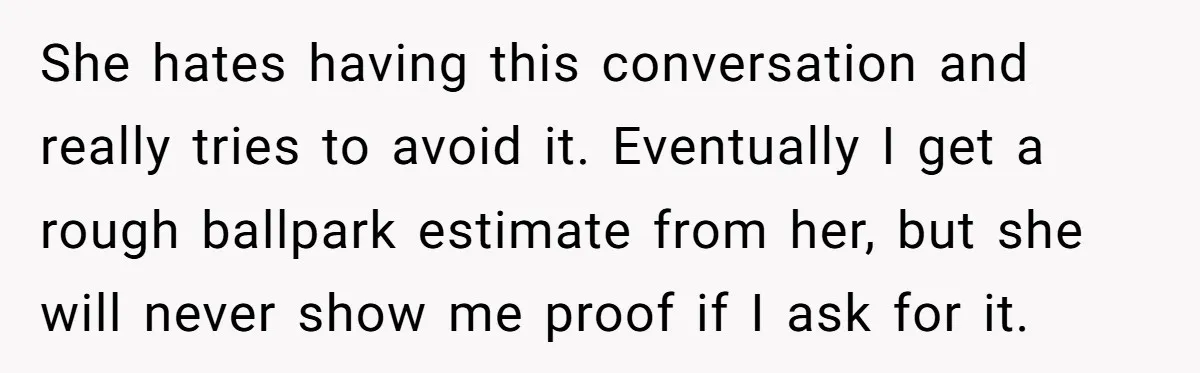 She hates having this conversation and really tries to avoid it. Eventually I get a rough ballpark estimate from her, but she will never show me proof if I ask...