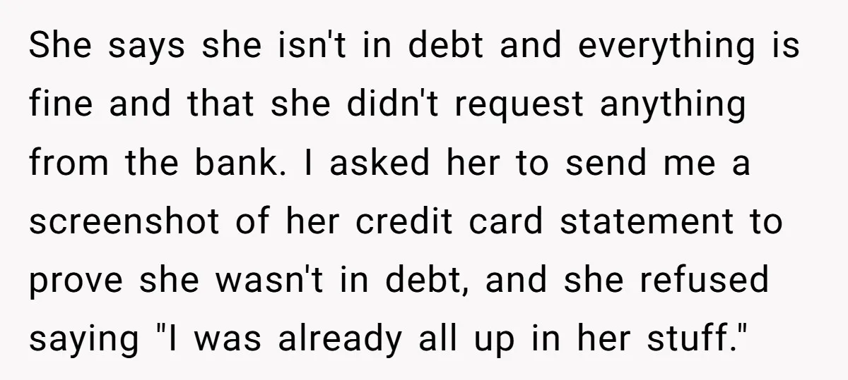 She says she isn't in debt and everything is fine and that she didn't request anything from the bank. I asked her to send me a screenshot of her credit...