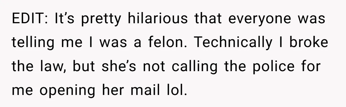 EDIT: It’s pretty hilarious that everyone was telling me I was a felon. Technically I broke the law, but she’s not calling the police for me opening her mail lol.