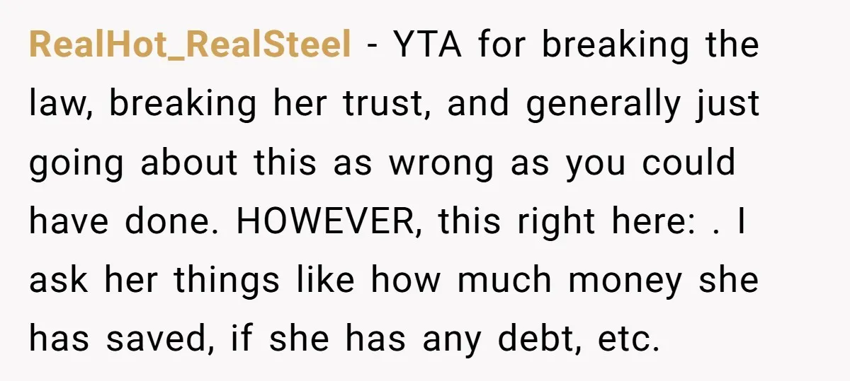 RealHot_RealSteel − YTA for breaking the law, breaking her trust, and generally just going about this as wrong as you could have done. HOWEVER, this right here: . I ask...