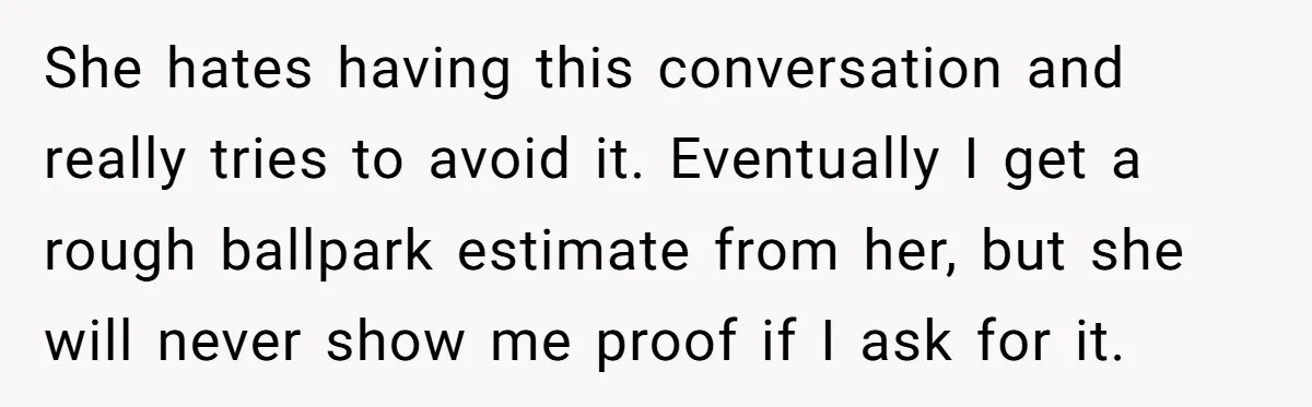 She hates having this conversation and really tries to avoid it. Eventually I get a rough ballpark estimate from her, but she will never show me proof if I ask...