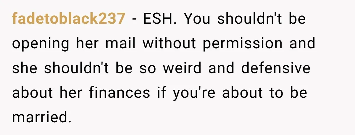 fadetoblack237 − ESH. You shouldn't be opening her mail without permission and she shouldn't be so weird and defensive about her finances if you're about to be married.