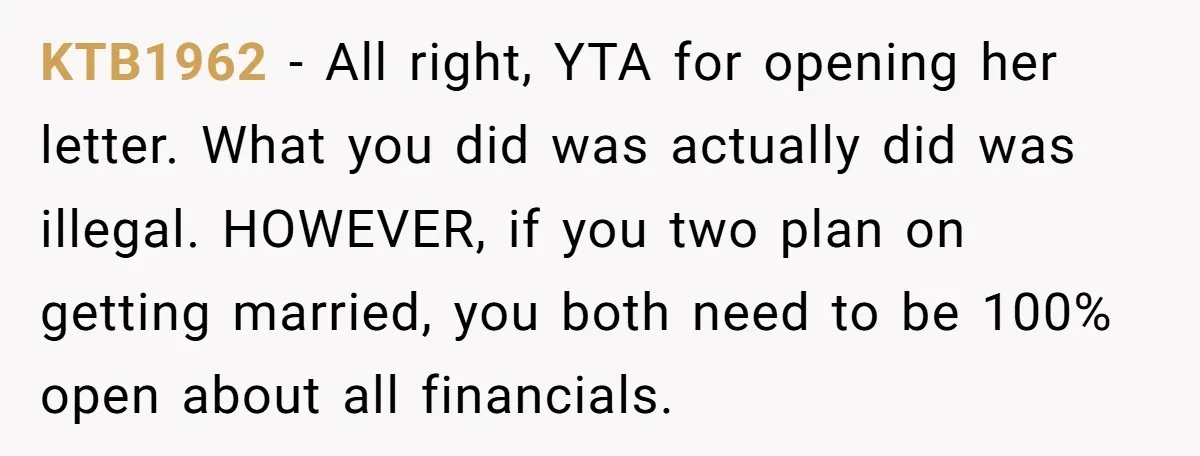 KTB1962 − All right, YTA for opening her letter. What you did was actually did was illegal. HOWEVER, if you two plan on getting married, you both need to be...