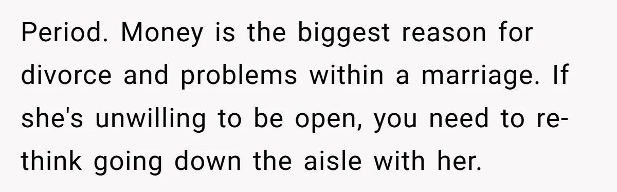 Period. Money is the biggest reason for divorce and problems within a marriage. If she's unwilling to be open, you need to re-think going down the aisle with her.