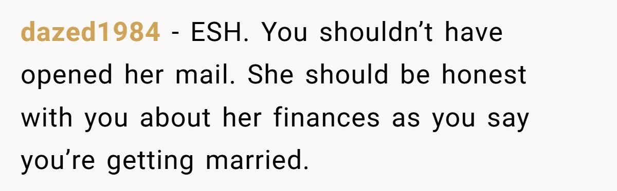 dazed1984 − ESH. You shouldn’t have opened her mail. She should be honest with you about her finances as you say you’re getting married.