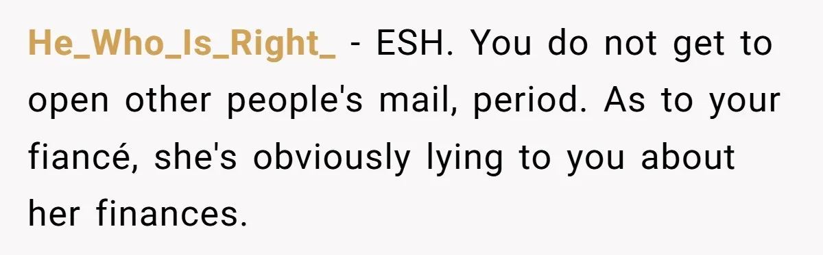 He_Who_Is_Right_ − ESH. You do not get to open other people's mail, period. As to your fiancé, she's obviously lying to you about her finances.