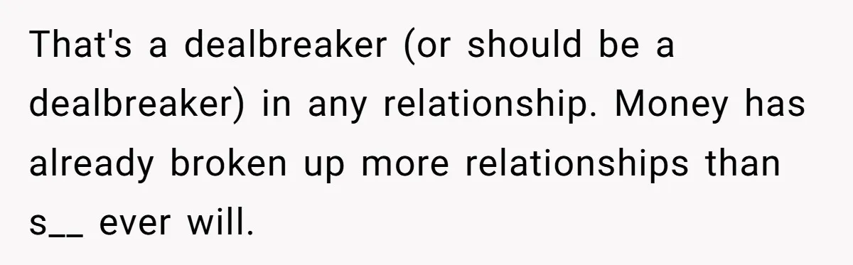 That's a dealbreaker (or should be a dealbreaker) in any relationship. Money has already broken up more relationships than s__ ever will.